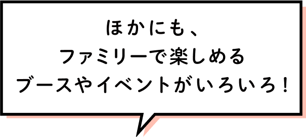 ほかにも、ファミリーで楽しめるブースやイベントがいろいろ！