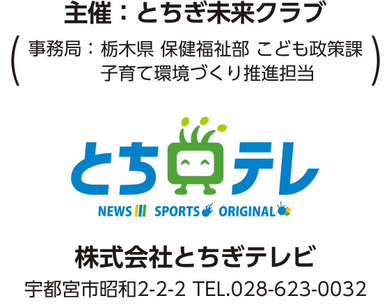 とちテレ 株式会社とちぎテレビ 宇都宮市昭和2-2-2 TEL.028-623-0032 主催:とちぎ未来クラブ (事務局:栃木県 保健福祉部 こども政策課 子育て環境づくり促進担当)